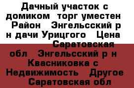 Дачный участок с домиком, торг уместен › Район ­ Энгельсский р-н дачи Урицгого › Цена ­ 350 000 - Саратовская обл., Энгельсский р-н, Квасниковка с. Недвижимость » Другое   . Саратовская обл.